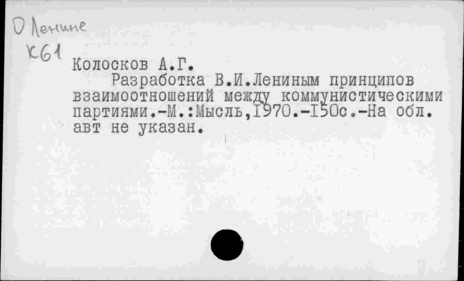 ﻿тг	л п
Колосков А.Г.
Разработка В.И.Лениным принципов взаимоотношений между коммунистическими партиями.-М.:Мысль,1970.-150с.-На обл. авт не указан.